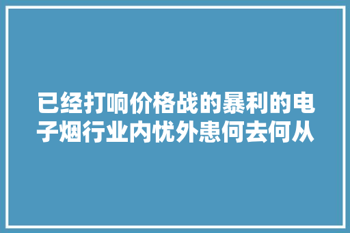 已经打响价格战的暴利的电子烟行业内忧外患何去何从？ 已经打响价格战的暴利的电子烟行业内忧外患何去何从？ 智能科技