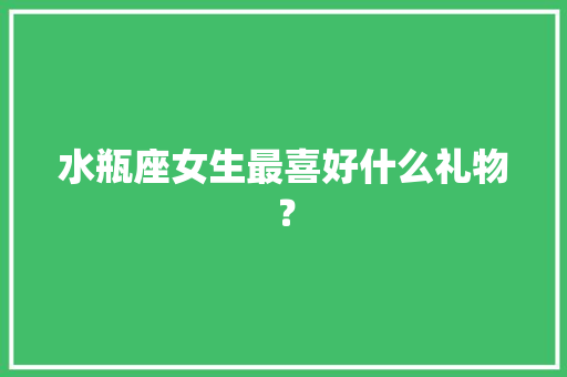 水瓶座女生最喜好什么礼物？ 水瓶座女生最喜好什么礼物？ 人工智能