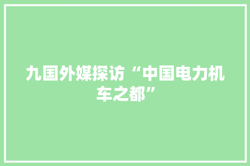 九国外媒探访“中国电力机车之都”