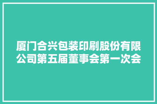 厦门合兴包装印刷股份有限公司第五届董事会第一次会经由议定议通知书记 厦门合兴包装印刷股份有限公司第五届董事会第一次会经由议定议通知书记 互联通信