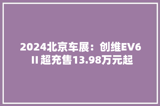 2024北京车展：创维EV6 Ⅱ超充售13.98万元起 2024北京车展：创维EV6 Ⅱ超充售13.98万元起 人工智能