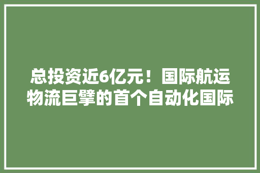 总投资近6亿元！国际航运物流巨擘的首个自动化国际物流项目落户宁波