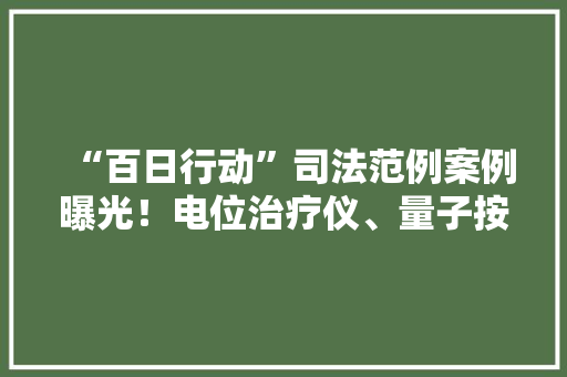 “百日行动”司法范例案例曝光！电位治疗仪、量子按摩器等上黑榜...