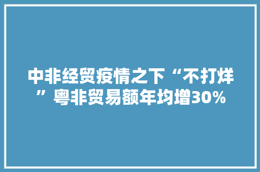 中非经贸疫情之下“不打烊”粤非贸易额年均增30% 中非经贸疫情之下“不打烊”粤非贸易额年均增30% 智能科技