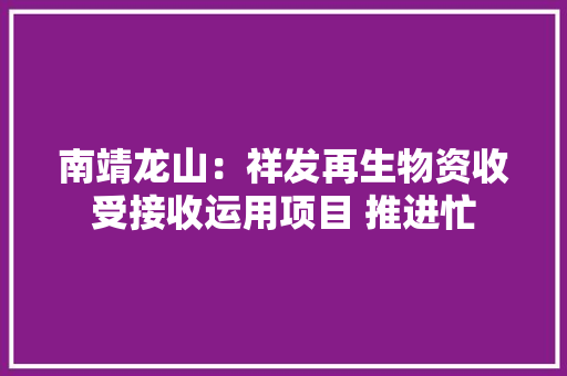 南靖龙山：祥发再生物资收受接收运用项目 推进忙 南靖龙山：祥发再生物资收受接收运用项目 推进忙 互联通信