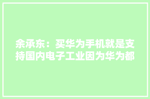 余承东：买华为手机就是支持国内电子工业因为华为都是国产芯片 余承东：买华为手机就是支持国内电子工业因为华为都是国产芯片 互联通信