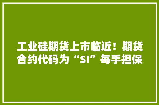 工业硅期货上市临近！期货合约代码为“SI”每手担保金或8000元起步