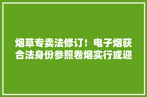烟草专卖法修订！电子烟获合法身份参照卷烟实行或迎强监管