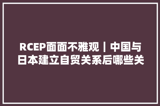 RCEP面面不雅观｜中国与日本建立自贸关系后哪些关税将减免