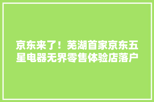 京东来了！芜湖首家京东五星电器无界零售体验店落户步行街