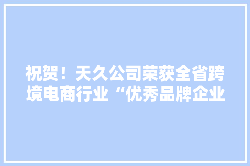 祝贺！天久公司荣获全省跨境电商行业“优秀品牌企业”称号