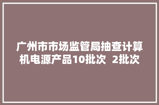 广州市市场监管局抽查计算机电源产品10批次  2批次不合格 广州市市场监管局抽查计算机电源产品10批次  2批次不合格 智能科技