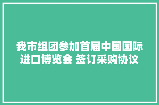 我市组团参加首届中国国际进口博览会 签订采购协议逾4.2亿元
