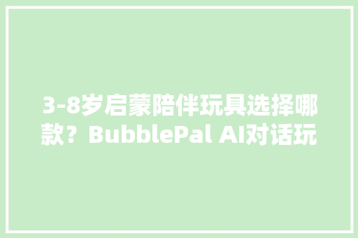 3-8岁启蒙陪伴玩具选择哪款？BubblePal AI对话玩具开箱试用测评 3-8岁启蒙陪伴玩具选择哪款？BubblePal AI对话玩具开箱试用测评 人工智能