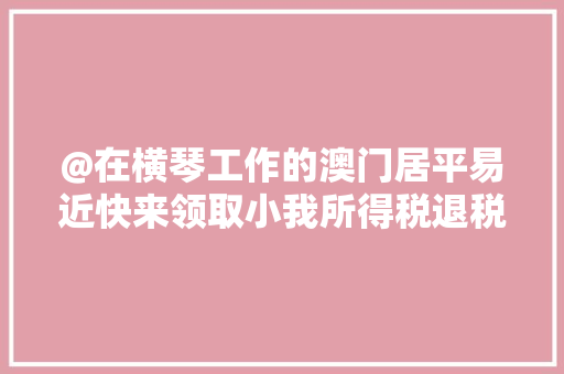 @在横琴工作的澳门居平易近快来领取小我所得税退税攻略 @在横琴工作的澳门居平易近快来领取小我所得税退税攻略 智能家居