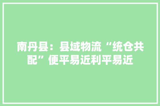 南丹县：县域物流“统仓共配”便平易近利平易近 南丹县：县域物流“统仓共配”便平易近利平易近 智能家居
