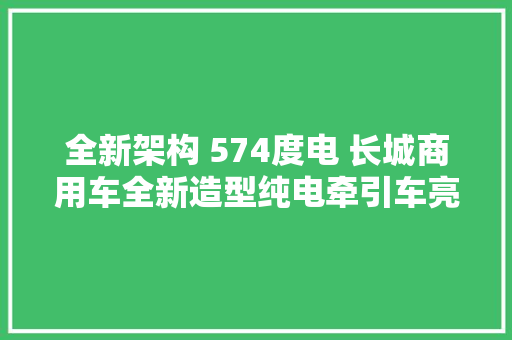 全新架构 574度电 长城商用车全新造型纯电牵引车亮相 全新架构 574度电 长城商用车全新造型纯电牵引车亮相 智能科技