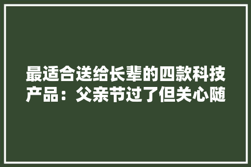 最适合送给长辈的四款科技产品：父亲节过了但关心随时在 最适合送给长辈的四款科技产品：父亲节过了但关心随时在 智能家居