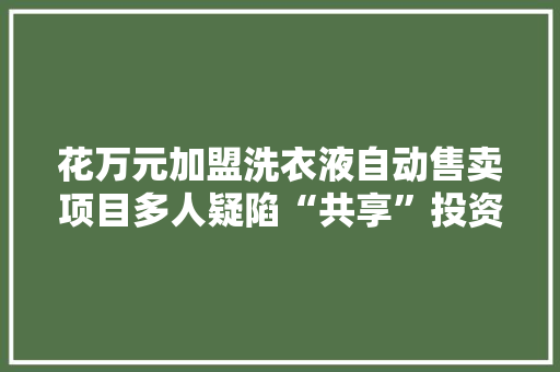 花万元加盟洗衣液自动售卖项目多人疑陷“共享”投资骗局 花万元加盟洗衣液自动售卖项目多人疑陷“共享”投资骗局 人工智能
