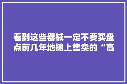看到这些器械一定不要买盘点前几年地摊上售卖的“高科技”产品 看到这些器械一定不要买盘点前几年地摊上售卖的“高科技”产品 互联通信