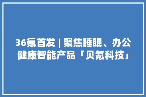 36氪首发 | 聚焦睡眠、办公健康智能产品「贝氪科技」获6000万元A轮融资 36氪首发 | 聚焦睡眠、办公健康智能产品「贝氪科技」获6000万元A轮融资 互联通信