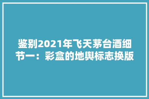 鉴别2021年飞天茅台酒细节一：彩盒的地舆标志换版