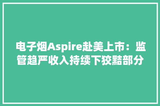 电子烟Aspire赴美上市：监管趋严收入持续下狡黠部分销商低价拿货挤压利润 电子烟Aspire赴美上市：监管趋严收入持续下狡黠部分销商低价拿货挤压利润 互联通信