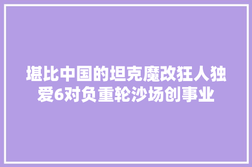 堪比中国的坦克魔改狂人独爱6对负重轮沙场创事业 堪比中国的坦克魔改狂人独爱6对负重轮沙场创事业 互联通信