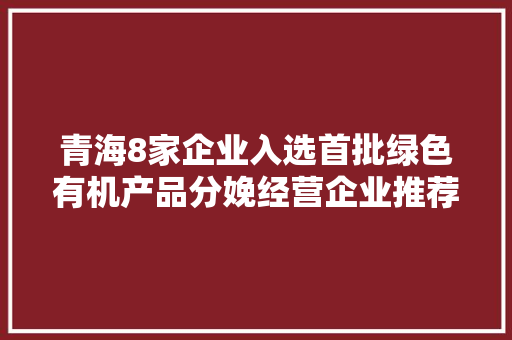青海8家企业入选首批绿色有机产品分娩经营企业推荐名录
