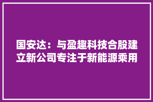 国安达：与盈趣科技合股建立新公司专注于新能源乘用车防火系统 国安达：与盈趣科技合股建立新公司专注于新能源乘用车防火系统 互联通信