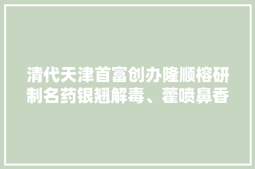 清代天津首富创办隆顺榕研制名药银翘解毒、藿喷鼻香正气、羚羊感冒 清代天津首富创办隆顺榕研制名药银翘解毒、藿喷鼻香正气、羚羊感冒 互联通信