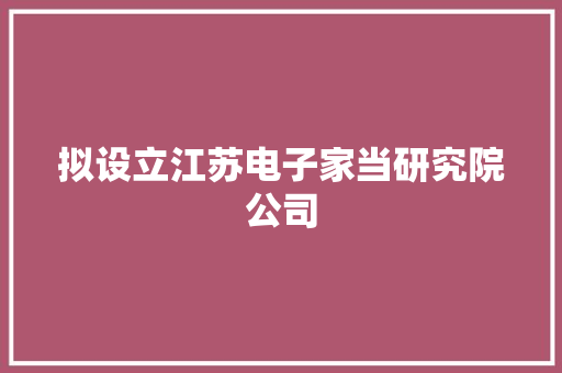 拟设立江苏电子家当研究院公司 拟设立江苏电子家当研究院公司 互联通信