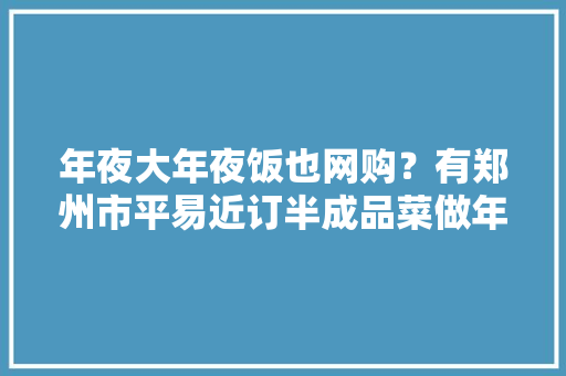 年夜大年夜饭也网购？有郑州市平易近订半成品菜做年夜大年夜饭