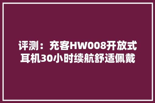评测：充客HW008开放式耳机30小时续航舒适佩戴 评测：充客HW008开放式耳机30小时续航舒适佩戴 互联通信