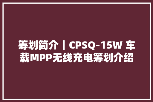 筹划简介丨CPSQ-15W 车载MPP无线充电筹划介绍 筹划简介丨CPSQ-15W 车载MPP无线充电筹划介绍 智能科技