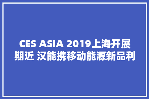 CES ASIA 2019上海开展期近 汉能携移动能源新品利刃出鞘 CES ASIA 2019上海开展期近 汉能携移动能源新品利刃出鞘 人工智能
