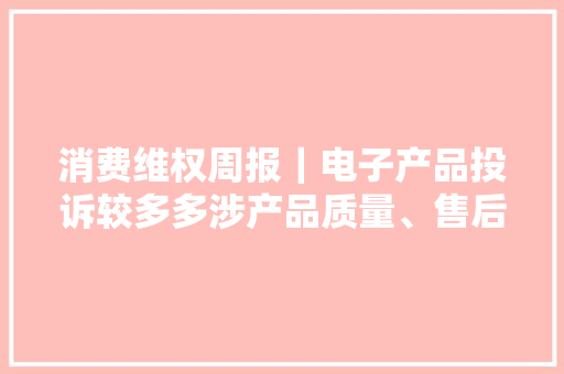消费维权周报｜电子产品投诉较多多涉产品质量、售后等问题