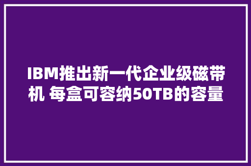 IBM推出新一代企业级磁带机 每盒可容纳50TB的容量