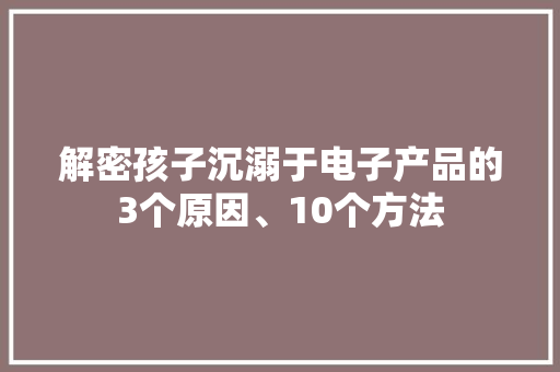 解密孩子沉溺于电子产品的3个原因、10个方法