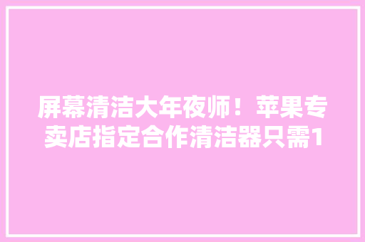 屏幕清洁大年夜师！苹果专卖店指定合作清洁器只需1秒手机光亮如新 屏幕清洁大年夜师！苹果专卖店指定合作清洁器只需1秒手机光亮如新 智能家居