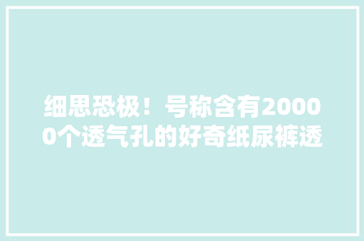 细思恐极！号称含有20000个透气孔的好奇纸尿裤透气性竟然在测试中排名倒数第一 细思恐极！号称含有20000个透气孔的好奇纸尿裤透气性竟然在测试中排名倒数第一 互联通信