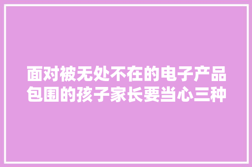 面对被无处不在的电子产品包围的孩子家长要当心三种心态 面对被无处不在的电子产品包围的孩子家长要当心三种心态 人工智能