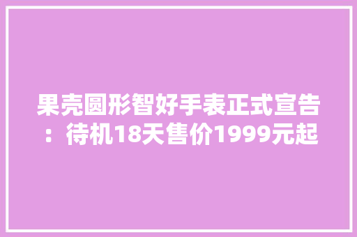 果壳圆形智好手表正式宣告：待机18天售价1999元起 果壳圆形智好手表正式宣告：待机18天售价1999元起 互联通信