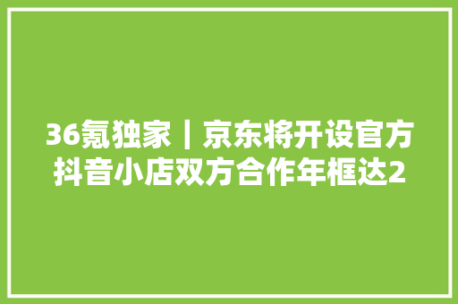 36氪独家｜京东将开设官方抖音小店双方合作年框达200亿GMV 36氪独家｜京东将开设官方抖音小店双方合作年框达200亿GMV 互联通信