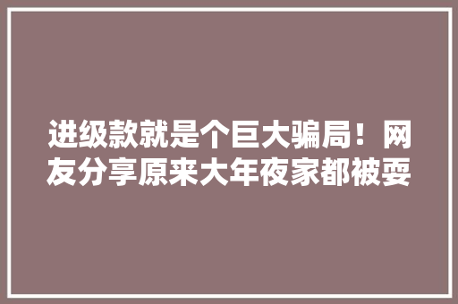 进级款就是个巨大骗局！网友分享原来大年夜家都被耍了这么多年 进级款就是个巨大骗局！网友分享原来大年夜家都被耍了这么多年 互联通信