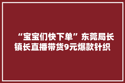 “宝宝们快下单”东莞局长镇长直播带货9元爆款针织衫被秒光 “宝宝们快下单”东莞局长镇长直播带货9元爆款针织衫被秒光 人工智能
