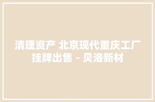 清理资产 北京现代重庆工厂挂牌出售 - 贝洛新材 清理资产 北京现代重庆工厂挂牌出售 - 贝洛新材 智能科技