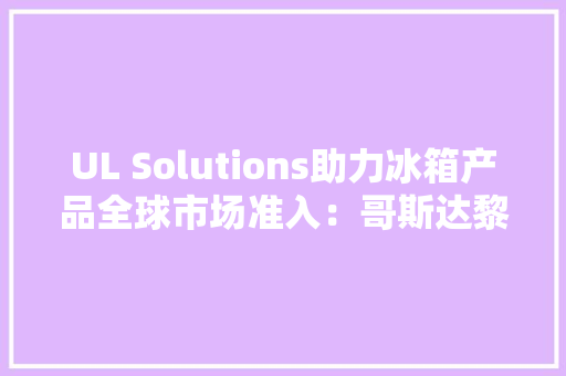 UL Solutions助力冰箱产品全球市场准入：哥斯达黎加 UL Solutions助力冰箱产品全球市场准入：哥斯达黎加 智能家居