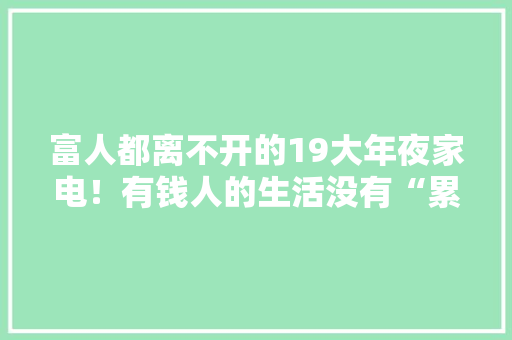 富人都离不开的19大年夜家电！有钱人的生活没有“累”字！好用到爆