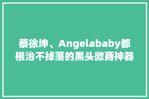 蔡徐坤、Angelababy都根治不掉落的黑头微商神器能去除？
